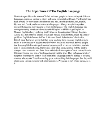 The Importance Of The English Language
Mother tongue Since the tower of Babel incident, people in the world speak different
languages, some are similar to other, and some completely different. The English has
been around for more than a millennium and half. It derives from Latin, French,
German,and Greek, and some unknown languages. Always keepin its speaker
interested dragging more people to learn the language. The English language has
undergone many transformations from Old English to Middle Age English to
Modern English always policing itself. It has no dialect unlike Chinese, Russian,
Arabic etc.. but different accents which can be hard to understand. It can be a major
problem. English influence in East Africa and South Asia due to Colonization,
British have their own accent but they were teaching their colonies English which
result in a multitudes of accents Our difference makes us powerful. Should people
that learn english learn to speak neutral meaning with no accent or is it too much to
ask? If yes normal is boring. there was a time when strong empire felt the need to
conquer other countries and force them to inhale all the aspect of their culture like the
Ottoman Empire was one of the biggest empire at the time. They influenced a lot of
neighbor countries but did not teach them their language and now Turkey is the only
country who speaks Turkish now they great not teaching their languages, but they still
share some similar customs with other countries. Prejudice is part of our nature, so is
it
 