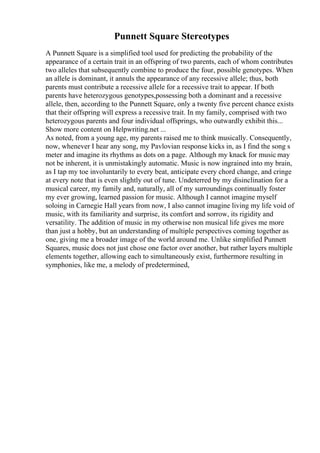 Punnett Square Stereotypes
A Punnett Square is a simplified tool used for predicting the probability of the
appearance of a certain trait in an offspring of two parents, each of whom contributes
two alleles that subsequently combine to produce the four, possible genotypes. When
an allele is dominant, it annuls the appearance of any recessive allele; thus, both
parents must contribute a recessive allele for a recessive trait to appear. If both
parents have heterozygous genotypes,possessing both a dominant and a recessive
allele, then, according to the Punnett Square, only a twenty five percent chance exists
that their offspring will express a recessive trait. In my family, comprised with two
heterozygous parents and four individual offsprings, who outwardly exhibit this...
Show more content on Helpwriting.net ...
As noted, from a young age, my parents raised me to think musically. Consequently,
now, whenever I hear any song, my Pavlovian response kicks in, as I find the song s
meter and imagine its rhythms as dots on a page. Although my knack for music may
not be inherent, it is unmistakingly automatic. Music is now ingrained into my brain,
as I tap my toe involuntarily to every beat, anticipate every chord change, and cringe
at every note that is even slightly out of tune. Undeterred by my disinclination for a
musical career, my family and, naturally, all of my surroundings continually foster
my ever growing, learned passion for music. Although I cannot imagine myself
soloing in Carnegie Hall years from now, I also cannot imagine living my life void of
music, with its familiarity and surprise, its comfort and sorrow, its rigidity and
versatility. The addition of music in my otherwise non musical life gives me more
than just a hobby, but an understanding of multiple perspectives coming together as
one, giving me a broader image of the world around me. Unlike simplified Punnett
Squares, music does not just chose one factor over another, but rather layers multiple
elements together, allowing each to simultaneously exist, furthermore resulting in
symphonies, like me, a melody of predetermined,
 