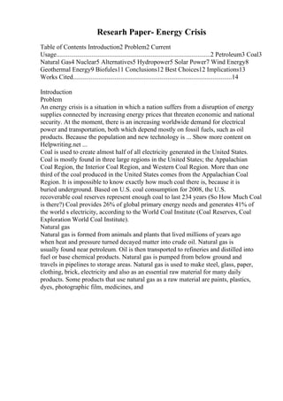 Researh Paper- Energy Crisis
Table of Contents Introduction2 Problem2 Current
Usage................................................................................................2 Petroleum3 Coal3
Natural Gas4 Nuclear5 Alternatives5 Hydropower5 Solar Power7 Wind Energy8
Geothermal Energy9 Biofules11 Conclusions12 Best Choices12 Implications13
Works Cited...................................................................................................14
Introduction
Problem
An energy crisis is a situation in which a nation suffers from a disruption of energy
supplies connected by increasing energy prices that threaten economic and national
security. At the moment, there is an increasing worldwide demand for electrical
power and transportation, both which depend mostly on fossil fuels, such as oil
products. Because the population and new technology is ... Show more content on
Helpwriting.net ...
Coal is used to create almost half of all electricity generated in the United States.
Coal is mostly found in three large regions in the United States; the Appalachian
Coal Region, the Interior Coal Region, and Western Coal Region. More than one
third of the coal produced in the United States comes from the Appalachian Coal
Region. It is impossible to know exactly how much coal there is, because it is
buried underground. Based on U.S. coal consumption for 2008, the U.S.
recoverable coal reserves represent enough coal to last 234 years (So How Much Coal
is there?) Coal provides 26% of global primary energy needs and generates 41% of
the world s electricity, according to the World Coal Institute (Coal Reserves, Coal
Exploration World Coal Institute).
Natural gas
Natural gas is formed from animals and plants that lived millions of years ago
when heat and pressure turned decayed matter into crude oil. Natural gas is
usually found near petroleum. Oil is then transported to refineries and distilled into
fuel or base chemical products. Natural gas is pumped from below ground and
travels in pipelines to storage areas. Natural gas is used to make steel, glass, paper,
clothing, brick, electricity and also as an essential raw material for many daily
products. Some products that use natural gas as a raw material are paints, plastics,
dyes, photographic film, medicines, and
 