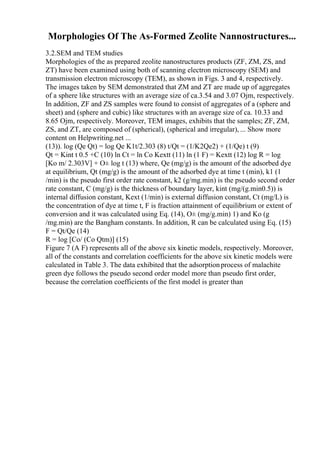 Morphologies Of The As-Formed Zeolite Nannostructures...
3.2.SEM and TEM studies
Morphologies of the as prepared zeolite nanostructures products (ZF, ZM, ZS, and
ZT) have been examined using both of scanning electron microscopy (SEM) and
transmission electron microscopy (TEM), as shown in Figs. 3 and 4, respectively.
The images taken by SEM demonstrated that ZM and ZT are made up of aggregates
of a sphere like structures with an average size of ca.3.54 and 3.07 Ојm, respectively.
In addition, ZF and ZS samples were found to consist of aggregates of a (sphere and
sheet) and (sphere and cubic) like structures with an average size of ca. 10.33 and
8.65 Ојm, respectively. Moreover, TEM images, exhibits that the samples; ZF, ZM,
ZS, and ZT, are composed of (spherical), (spherical and irregular), ... Show more
content on Helpwriting.net ...
(13)). log (Qe Qt) = log Qe K1t/2.303 (8) t/Qt = (1/K2Qe2) + (1/Qe) t (9)
Qt = Kint t 0.5 +C (10) ln Ct = ln Co Kextt (11) ln (1 F) = Kextt (12) log R = log
[Ko m/ 2.303V] + О± log t (13) where, Qe (mg/g) is the amount of the adsorbed dye
at equilibrium, Qt (mg/g) is the amount of the adsorbed dye at time t (min), k1 (1
/min) is the pseudo first order rate constant, k2 (g/mg.min) is the pseudo second order
rate constant, C (mg/g) is the thickness of boundary layer, kint (mg/(g.min0.5)) is
internal diffusion constant, Kext (1/min) is external diffusion constant, Ct (mg/L) is
the concentration of dye at time t, F is fraction attainment of equilibrium or extent of
conversion and it was calculated using Eq. (14), О± (mg/g.min) 1) and Ko (g
/mg.min) are the Bangham constants. In addition, R can be calculated using Eq. (15)
F = Qt/Qe (14)
R = log [Co/ (Co Qtm)] (15)
Figure 7 (A F) represents all of the above six kinetic models, respectively. Moreover,
all of the constants and correlation coefficients for the above six kinetic models were
calculated in Table 3. The data exhibited that the adsorptionprocess of malachite
green dye follows the pseudo second order model more than pseudo first order,
because the correlation coefficients of the first model is greater than
 