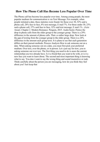 How The Phone Call Has Become Less Popular Over Time
The Phone call has become less popular over time. Among young people, the most
popular medium for communication is via Text Message. For example, when
people initiated a date, these statistics were found; for those over 30, 52% said a
phone call, 28% face to face, 8% text message, E mail 7%. For those under 30, 23%
said a phone call, 37% said face to face, 32% said text message, E mail 1% . (Aziz
Ansari. Chapter 2. Modern Romance. Penguin, 2015. Audio book.) Notice the
drop in phone calls from the older group to the younger group. There is a 29%
difference in the amount of phone calls. That s a rather large drop. Now look at
the gap of texting from the younger group to the older group. There is a 24%
difference in the amount each group texts. It is plane to see that each generation
differs on their pursuit methods. Process Analysis How to ask someone out on a
date. When asking someone out on a date, you must first pick your preferred
medium. Over text, over the phone, or in person. Let s just say for now, you re
asking someone out over text. The first thing you need to do is asses the current
relationship you two already have. Is it a friend that you want to be with, or is it a
new face you want to learn about. The second and most important thing is knowing
what to say. You don t want to say the wrong thing and sound insensitive or rude.
Think carefully about the person you are messaging, how do you think they feel
about you? Just keep that
 