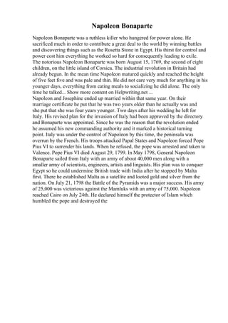 Napoleon Bonaparte
Napoleon Bonaparte was a ruthless killer who hungered for power alone. He
sacrificed much in order to contribute a great deal to the world by winning battles
and discovering things such as the Rosetta Stone in Egypt. His thirst for control and
power cost him everything he worked so hard for consequently leading to exile.
The notorious Napoleon Bonaparte was born August 15, 1769, the second of eight
children, on the little island of Corsica. The industrial revolution in Britain had
already begun. In the mean time Napoleon matured quickly and reached the height
of five feet five and was pale and thin. He did not care very much for anything in his
younger days, everything from eating meals to socializing he did alone. The only
time he talked... Show more content on Helpwriting.net ...
Napoleon and Josephine ended up married within that same year. On their
marriage certificate he put that he was two years older than he actually was and
she put that she was four years younger. Two days after his wedding he left for
Italy. His revised plan for the invasion of Italy had been approved by the directory
and Bonaparte was appointed. Since he was the reason that the revolution ended
he assumed his new commanding authority and it marked a historical turning
point. Italy was under the control of Napoleon by this time, the peninsula was
overrun by the French. His troops attacked Papal States and Napoleon forced Pope
Pius VI to surrender his lands. When he refused, the pope was arrested and taken to
Valence. Pope Pius VI died August 29, 1799. In May 1798, General Napoleon
Bonaparte sailed from Italy with an army of about 40,000 men along with a
smaller army of scientists, engineers, artists and linguists. His plan was to conquer
Egypt so he could undermine British trade with India after he stopped by Malta
first. There he established Malta as a satellite and looted gold and silver from the
nation. On July 21, 1798 the Battle of the Pyramids was a major success. His army
of 25,000 was victorious against the Mamluks with an army of 75,000. Napoleon
reached Cairo on July 24th. He declared himself the protector of Islam which
humbled the pope and destroyed the
 