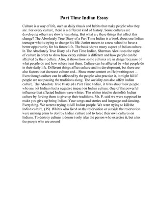 Part Time Indian Essay
Culture is a way of life, such as daily rituals and habits that make people who they
are. For every culture, there is a different kind of history. Some cultures are
developing others are slowly vanishing. But what are these things that affect this
change? The Absolutely True Diary of a Part Time Indian is a book about one Indian
teenager who is trying to change his life. Junior moves to a new school to have a
better opportunity for his future life. The book shows many aspect of Indian culture.
In The Absolutely True Diary of a Part Time Indian, Sherman Alexi uses the topic
of culture in order to show how every culture is different and how people can be
affected by their culture. Also, it shows how some cultures are in danger because of
what people do and how others treat them. Culture can be affected by what people do
in their daily life. Different things affect culture and its development, but there are
also factors that decrease culture and... Show more content on Helpwriting.net ...
Even though culture can be affected by the people who practice it, it might fall if
people are not passing the traditions along. The sociality can also affect indian
culture. The Absolute True Diary of a Part Time Indian, it talks about how people
who are not Indians had a negative impact on Indian culture. One of the powerful
influence that affected Indians were whites. The whites tried to demolish Indian
culture by forcing them to give up their traditions. Mr. P. said we were supposed to
make you give up being Indian. Your songs and stories and language and dancing.
Everything. We weren t trying to kill Indian people. We were trying to kill the
Indian culture, (35). Whites who lived on the reservation or outside the reservation
were making plans to destroy Indian culture and to force their own cultures on
Indians. To destroy culture it doesn t only take the person who exercise it, but also
the people who are around
 