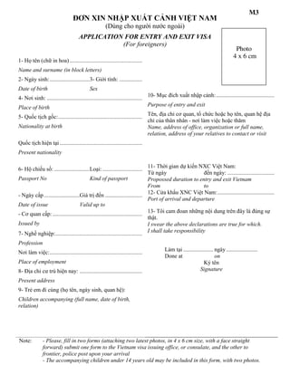 ĐƠN XIN NHẬP XUẤT CẢNH VIỆT NAM
(Dùng cho người nước ngoài)
APPLICATION FOR ENTRY AND EXIT VISA
(For foreigners)
1- Họ tên (chữ in hoa)...................................................
Name and surname (in block letters)
2- Ngày sinh:............................3- Giới tính: ................
Date of birth Sex
4- Nơi sinh: ...................................................................
Place of birth
10- Mục đích xuất nhập cảnh:.........................................
Purpose of entry and exit
5- Quốc tịch gốc:...........................................................
Nationality at birth
Tên, địa chỉ cơ quan, tổ chức hoặc họ tên, quan hệ địa
chỉ của thân nhân - nơi làm việc hoặc thăm
Name, address of office, organization or full name,
relation, address of your relatives to contact or visit
Quốc tịch hiện tại ..........................................................
Present nationality
6- Hộ chiếu số: .........................Loại:............................
Passport No Kind of passport
11- Thời gian dự kiến NXC Việt Nam:
Từ ngày đến ngày: .................................
Propossed duration to entry and exit Vietnam
From to
- Ngày cấp .........................Giá trị đến ..........................
Date of issue Valid up to
12- Cửa khẩu XNC Việt Nam:........................................
Port of arrival and departure
- Cơ quan cấp: ...............................................................
Issued by
13- Tôi cam đoan những nội dung trên đây là đúng sự
thật.
I swear the above declarations are true for which.
7- Nghề nghiệp:.............................................................
Profession
I shall take responsibility
Nơi làm việc:.................................................................
Place of employment
Làm tại ..................... ngày......................
Done at on
Ký tên
Signature8- Địa chỉ cư trú hiện nay: ............................................
Present address
9- Trẻ em đi cùng (họ tên, ngày sinh, quan hệ):
Children accompanying (full name, date of birth,
relation)
Note: - Please, fill in two forms (attaching two latest photos, in 4 x 6 cm size, with a face straight
forward) submit one form to the Vietnam visa issuing office, or consulate, and the other to
frontier, police post upon your arrival
- The accompanying children under 14 years old may be included in this form, with two photos.
Photo
4 x 6 cm
M3
 