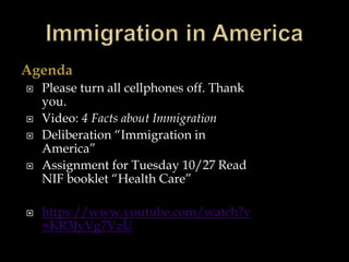 Agenda
 Please turn all cellphones off. Thank
you.
 Video: 4 Facts about Immigration
 Deliberation “Immigration in
America”
 Assignment for Tuesday 10/27 Read
NIF booklet “Health Care”
 https://www.youtube.com/watch?v
=KR3JyVg7VzU
 