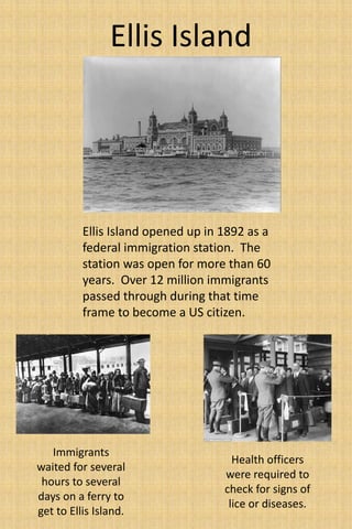 Ellis Island 
Ellis Island opened up in 1892 as a 
federal immigration station. The 
station was open for more than 60 
years. Over 12 million immigrants 
passed through during that time 
frame to become a US citizen. 
Health officers 
were required to 
check for signs of 
lice or diseases. 
Immigrants 
waited for several 
hours to several 
days on a ferry to 
get to Ellis Island. 
