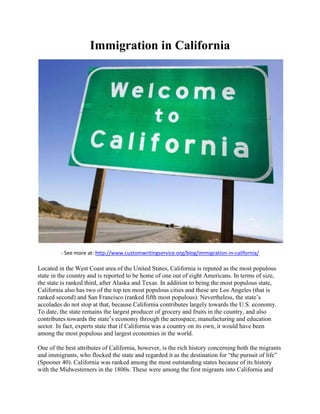 Immigration in California
- See more at: http://www.customwritingservice.org/blog/immigration-in-california/
Located in the West Coast area of the United States, California is reputed as the most populous
state in the country and is reported to be home of one out of eight Americans. In terms of size,
the state is ranked third, after Alaska and Texas. In addition to being the most populous state,
California also has two of the top ten most populous cities and these are Los Angeles (that is
ranked second) and San Francisco (ranked fifth most populous). Nevertheless, the state’s
accolades do not stop at that, because California contributes largely towards the U.S. economy.
To date, the state remains the largest producer of grocery and fruits in the country, and also
contributes towards the state’s economy through the aerospace, manufacturing and education
sector. In fact, experts state that if California was a country on its own, it would have been
among the most populous and largest economies in the world.
One of the best attributes of California, however, is the rich history concerning both the migrants
and immigrants, who flocked the state and regarded it as the destination for “the pursuit of life”
(Spooner 40). California was ranked among the most outstanding states because of its history
with the Midwesterners in the 1800s. These were among the first migrants into California and
 