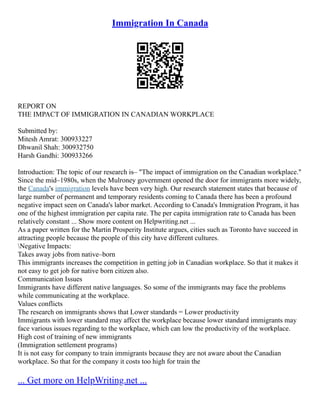 Immigration In Canada
REPORT ON
THE IMPACT OF IMMIGRATION IN CANADIAN WORKPLACE
Submitted by:
Mitesh Amrat: 300933227
Dhwanil Shah: 300932750
Harsh Gandhi: 300933266
Introduction: The topic of our research is– "The impact of immigration on the Canadian workplace."
Since the mid–1980s, when the Mulroney government opened the door for immigrants more widely,
the Canada's immigration levels have been very high. Our research statement states that because of
large number of permanent and temporary residents coming to Canada there has been a profound
negative impact seen on Canada's labor market. According to Canada's Immigration Program, it has
one of the highest immigration per capita rate. The per capita immigration rate to Canada has been
relatively constant ... Show more content on Helpwriting.net ...
As a paper written for the Martin Prosperity Institute argues, cities such as Toronto have succeed in
attracting people because the people of this city have different cultures.
Negative Impacts:
Takes away jobs from native–born
This immigrants increases the competition in getting job in Canadian workplace. So that it makes it
not easy to get job for native born citizen also.
Communication Issues
Immigrants have different native languages. So some of the immigrants may face the problems
while communicating at the workplace.
Values conflicts
The research on immigrants shows that Lower standards = Lower productivity
Immigrants with lower standard may affect the workplace because lower standard immigrants may
face various issues regarding to the workplace, which can low the productivity of the workplace.
High cost of training of new immigrants
(Immigration settlement programs)
It is not easy for company to train immigrants because they are not aware about the Canadian
workplace. So that for the company it costs too high for train the
... Get more on HelpWriting.net ...
 