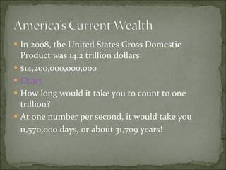In 2008, the United States Gross Domestic Product was 14.2 trillion dollars: $14,200,000,000,000 Chart How long would it take you to count to one trillion? At one number per second, it would take you  11,570,000 days, or about 31,709 years! 