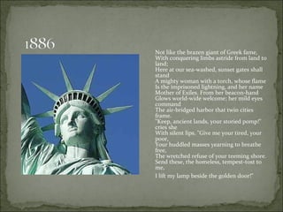 Not like the brazen giant of Greek fame,  With conquering limbs astride from land to land;  Here at our sea-washed, sunset gates shall stand  A mighty woman with a torch, whose flame  Is the imprisoned lightning, and her name  Mother of Exiles. From her beacon-hand  Glows world-wide welcome; her mild eyes command  The air-bridged harbor that twin cities frame.  "Keep, ancient lands, your storied pomp!" cries she  With silent lips. "Give me your tired, your poor,  Your huddled masses yearning to breathe free,  The wretched refuse of your teeming shore.  Send these, the homeless, tempest-tost to me,  I lift my lamp beside the golden door!"   