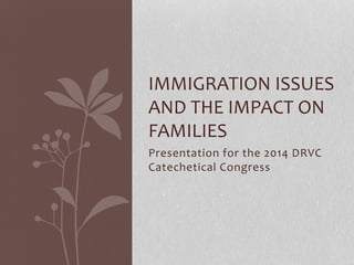 IMMIGRATION ISSUES 
AND THE IMPACT ON 
FAMILIES 
Presentation for the 2014 DRVC 
Catechetical Congress 
 
