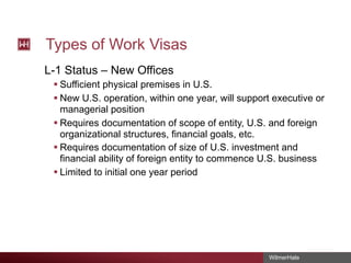 Types of Work Visas
L-1 Status – New Offices
§ Sufficient physical premises in U.S.
§ New U.S. operation, within one year, will support executive or
managerial position
§ Requires documentation of scope of entity, U.S. and foreign
organizational structures, financial goals, etc.
§ Requires documentation of size of U.S. investment and
financial ability of foreign entity to commence U.S. business
§ Limited to initial one year period

WilmerHale

 