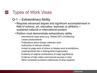 Types of Work Visas
O-1 -- Extraordinary Ability
§ Requires advanced degree and significant accomplishment in
field of science, art, education, business or athletics -sustained national or international acclaim
§ Petition must demonstrate extraordinary ability
International major prize (e.g., Nobel) OR 3 of following:
Lesser prizes/awards
Publications about foreign national’s work
Authorship of relevant articles
Invited to judge work of others or display work at exhibitions
Leading/critical role in distinguished organization
Evidence of original contributions of major significance
Evidence of high salary (commercial success in arts)
Other competent evidence (references of other experts)

WilmerHale

 