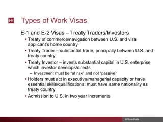 Types of Work Visas
E-1 and E-2 Visas – Treaty Traders/Investors
§ Treaty of commerce/navigation between U.S. and visa
applicant’s home country
§ Treaty Trader – substantial trade, principally between U.S. and
treaty country
§ Treaty Investor – invests substantial capital in U.S. enterprise
which investor develops/directs
– Investment must be “at risk” and not “passive”

§ Holders must act in executive/managerial capacity or have
essential skills/qualifications; must have same nationality as
treaty country
§ Admission to U.S. in two year increments

WilmerHale

 