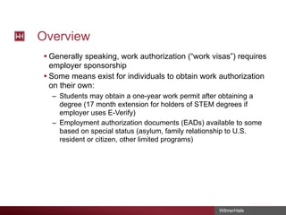 Overview
§ Generally speaking, work authorization (“work visas”) requires
employer sponsorship
§ Some means exist for individuals to obtain work authorization
on their own:
– Students may obtain a one-year work permit after obtaining a
degree (17 month extension for holders of STEM degrees if
employer uses E-Verify)
– Employment authorization documents (EADs) available to some
based on special status (asylum, family relationship to U.S.
resident or citizen, other limited programs)

WilmerHale

 
