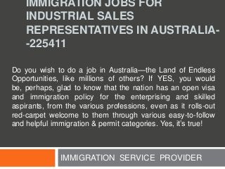 IMMIGRATION JOBS FOR
INDUSTRIAL SALES
REPRESENTATIVES IN AUSTRALIA-225411
Do you wish to do a job in Australia—the Land of Endless
Opportunities, like millions of others? If YES, you would
be, perhaps, glad to know that the nation has an open visa
and immigration policy for the enterprising and skilled
aspirants, from the various professions, even as it rolls-out
red-carpet welcome to them through various easy-to-follow
and helpful immigration & permit categories. Yes, it’s true!

IMMIGRATION SERVICE PROVIDER

 