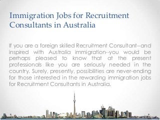 Immigration Jobs for Recruitment
Consultants in Australia
If you are a foreign skilled Recruitment Consultant--and
inspired with Australia immigration--you would be
perhaps pleased to know that at the present
professionals like you are seriously needed in the
country. Surely, presently, possibilities are never-ending
for those interested in the rewarding immigration jobs
for Recruitment Consultants in Australia.

 