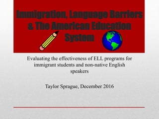 Immigration, Language Barriers
& The American Education
System
Evaluating the effectiveness of ELL programs for
immigrant students and non-native English
speakers
Taylor Sprague, December 2016
 