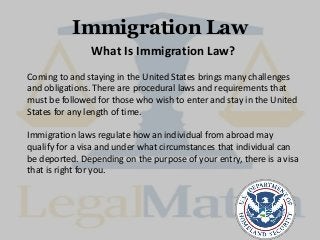 Immigration Law
What Is Immigration Law?
Coming to and staying in the United States brings many challenges
and obligations. There are procedural laws and requirements that
must be followed for those who wish to enter and stay in the United
States for any length of time.
Immigration laws regulate how an individual from abroad may
qualify for a visa and under what circumstances that individual can
be deported. Depending on the purpose of your entry, there is a visa
that is right for you.
 