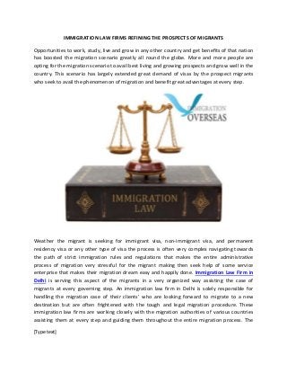 [Type text]
IMMIGRATION LAW FIRMS REFINING THE PROSPECTS OF MIGRANTS
Opportunities to work, study, live and grow in any other country and get benefits of that nation
has boosted the migration scenario greatly all round the globe. More and more people are
opting for the migration scenario to avail best living and growing prospects and grow well in the
country. This scenario has largely extended great demand of visas by the prospect migrants
who seek to avail the phenomenon of migration and benefit great advantages at every step.
Weather the migrant is seeking for immigrant visa, non-immigrant visa, and permanent
residency visa or any other type of visa the process is often very complex navigating towards
the path of strict immigration rules and regulations that makes the entire administrative
process of migration very stressful for the migrant making then seek help of some service
enterprise that makes their migration dream easy and happily done. Immigration Law Firm in
Delhi is serving this aspect of the migrants in a very organized way assisting the case of
migrants at every governing step. An immigration law firm in Delhi is solely responsible for
handling the migration case of their clients’ who are looking forward to migrate to a new
destination but are often frightened with the tough and legal migration procedure. These
immigration law firms are working closely with the migration authorities of various countries
assisting them at every step and guiding them throughout the entire migration process. The
 