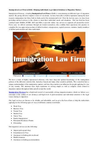 Immigration Law Firm in Delhi –Helping individuals to get Quick Solutions to Migration Matters 
Immigration Overseas, a leading Immigration Law Firm in Delhi is concentrating on different types of migration matters. By giving effective outputs to most of our clients, we have been able to build a reputation among the most respects immigration law firms both in India and at the international level. Over the last ten years, we have been providing tailored services to the clients to meet their individual needs and situations. Our law firm has been certified under MARA, ICCRC, BCI and MIA, to provide online visa services to aspirants all around the world. Every year, we deliver assistance through our trusted counselors, who combine their experience into practice to complete the visa approval procedure of skilled workers, entrepreneurs, capital investors, students, family members of skilled professionals and other individuals. 
We have a team of highly experienced solicitors, who have deep and updated knowledge of the immigration policies of the different countries like Australia, Canada and many other countries globally. The counselors have a unique understanding of the immigration matters, and how these matters can influence the people applying for visa of any country. The attorneys have high experience in solving simple as well as complex issues related to migration matters throughout India and all around the world. 
Immigration Overseas has a high track record of successfully solving migration matters, which we believe as a testament of the caliber of our attorneys and high level of professionalism and individual attention to the legal issues relating to migration. 
Our legal services are known to be reliable and affordable, and we give the best efforts to help the individuals applying for the following types of visas of different countries worldwide: 
 Work Visa 
 Business Visa 
 Tourist Visa 
 Student Visa 
 Visitor Visa 
 Family Immigration 
 Permanent Residence Permit 
 Citizenship 
Our migration services are the following: 
 Airport pick up and drop 
 Consultation for Visa 
 Assistance in finding jobs in abroad 
 Health insurance 
 Assistance in finding accommodation  