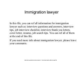 Interview questions and answers – free download/ pdf and ppt file
Immigration lawyer
In this file, you can ref all information for immigration
lawyer such as: interview questions and answers, interview
tips, job interview checklist, interview thank you letters,
cover letter, resume, job search tips. You can ref all of them
at the end of this file.
If you need more info about immigration lawyer, please leave
your comments.
 