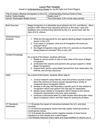 Lesson Plan Template <br />based on Understanding by Design by Jay McTighe and Grant Wiggins<br />Title of Lesson: Mexican Immigration to the U.S.—Understanding Various Points of ViewAuthor: Carla HozebinGrade Level: 7School: Washington Middle SchoolTime Estimated: 5-45 minute class periods<br />,[object Object],Varying Opinions about Illegal Immigrants in the U.S.<br />www.pbs.org/newshour/extra<br />Group 1: Illegal Immigrants in the U.S. <br />Excerpted from Online NewsHour “Building Up the Border” on 2/15/06 <br />http://www.pbs.org/newshour/bb/latin_america/jan-june06/fences_2-15.html <br />“When asked why they were making the trip, many here echoed the words of Luis Valdez. He's a father of three from central Mexico who was about to attempt his first illegal crossing into the United States. <br />LUIS VALDEZ (Translated): I have to go there to work. I need to get there to get ahead a bit in life for the sake of my family. <br />JEFFREY KAYE: Some deportees here told us that enhanced border security has discouraged them from trying to enter the U.S. again. Other migrants said they'd go around the fences and agents and try to cross the border in more remote and dangerous areas. <br />Rafael Rigos, who says he's almost died in the past crossing illegally into the U.S., is familiar with the perils. <br />RAFAEL RIGOS (Translated): The mountains make it easy to get lost if you don't know the way. But the biggest danger is lack of water. If you run out of water, you're done. <br />JEFFREY KAYE: Last year, nearly 500 people died trying to cross the deserts and mountains of the U.S.-Mexico border. It was the largest annual migrant death toll ever recorded by the U.S. Border Patrol. <br />JEFFREY KAYE: At Casa Del Migrante, migrants say as long as desperation and poverty exist in Mexico and Central America, no amount of fences will stem the human tide of illegal immigration. <br />RAFAEL RIGOS (Translated): You can have a third or a fourth fence but it is not going to change anything. People are going to keep coming.” <br />Group 2: U.S. Citizens Against Illegal Immigrants <br />Excerpted from Online NewsHour “Rallying for Rights” on 4/10/06 <br />http://www.pbs.org/newshour/bb/latin_america/jan-june06/immigration_4-10.html <br />But these huge pro-immigrant rallies also have brought out critics.<br />UNIDENTIFIED MALE 1: I am tired of people coming across with impunity. We don't know who is here. We don't know what diseases they have. <br />UNIDENTIFIED MALE 2: There's 360 million Americans that need to start standing up for their country, before we give it away. <br />KWAME HOLMAN: In Tucson, Arizona, on Sunday, anti-immigrant members of a group called The Border Guardians set fire to a Mexican flag. <br />Excerpted from abcnews.com “Rallies Called to Make Illegals Legal” on 4/10/06 <br />http://abcnews.go.com/GMA/story?id=1825363&page=1&CMP=OTC-RSSFeeds0312 <br />“…Michelle Dellacroce, of Mothers Against Illegal Aliens, feel that American children are adversely—an unfairly—affected by this kind of illegal immigration. <br />‘They’re not happy with what they have in their country. They want to come here illegally and then put their children into our schools so that we pay for their children’s education and that needs to stop,’ Dellacroce said. ‘My taxes pay for the education of my children to go to that school. My children should be learning the education in the public schools in English, not in two separate languages.’ <br />Group 3: Employers Hiring Illegal Immigrants <br />Excerpted from Online NewsHour “Immigration Debate” on 3/31/06 <br />http://www.pbs.org/newshour/bb/congress/jan-june06/immigration_3-31.html <br />RAY SUAREZ: Dean Baker, it's a commonplace in President Bush's speeches that illegal immigrants take jobs Americans will not do; is it true? <br />DEAN BAKER: Well, you have to add one more clause to that: at the wages that are being offered. If you look at the situation of less-skilled workers, workers with just a high school education, particularly those who are high school dropouts, their wages have gone nowhere over the last quarter-century. <br />And part of that story is because they have to compete with immigrants coming in who are willing to accept those jobs at much, much lower wages. A lot of people may not be willing to take jobs at the minimum wage or a little bit above, but they would certainly be willing to take the jobs in the meat-processing factories, in restaurants, you know, go down the list of occupations where we see a lot of immigrant labors. <br />If those jobs offered $15, $20 an hour and paid health care, you would have lots of native-born workers who are very happy to take those jobs. So the story has been that we've seen the wages depressed in a large number of jobs, so, yes, native-born workers aren't willing to take those jobs anymore. But we have to get the wages up; that's the key. <br />RAY SUAREZ: Dan Griswold, is the president right that illegal immigrants are taking jobs that Americans will not do? <br />DANIEL GRISWOLD, Cato Institute: The president is right. And companies just can't raise wages willy-nilly; they're restrained ultimately by what customers are willing to pay on the other end. If wages go up, customers will turn away from the higher prices, and those industries will shrink. You know, where is the line of Americans waiting to pick lettuce in the noonday sun all day or to scrub toilets all night at a discount store? They're just not there. This is honorable work, but it's hard work. And I think we should allow immigrants to come in and take those jobs that Americans simply don't want. <br />Group 4: Legal Immigrants <br />Excerpted from Online NewsHour “Rallying for Rights” on 4/10/06 <br />http://www.pbs.org/newshour/bb/latin_america/jan-june06/immigration_4-10.html <br />KWAME HOLMAN: One of those marching in Washington today was legal immigrant Saul Soloranzo of El Salvador. <br />SAUL SOLORANZO, Salvadoran: Today, we are here to present our voice and our petition for a legalization program, because so many immigrants are helping this country. Our labor is needed and is recognized, but -- so, the status of the people here should be recognized. <br />But many on the march in Washington today argued that immigrants should be recognized for their valuable contributions to American society. Salvadoran Jamie Guray has been in the U.S. for more than 20 years. <br />JAMIE GURAY, Salvadoran: We're here to protect our immigration rights and also to show that we are also contributing to this country in a major way: economically. We're a major economic force in the United States. And we -- and we contribute culturally to this society. <br />YANIRA MERINO: Well, I mean, we want to give a message that one of the reasons that we're out there is because we are saying, we want to be American citizens. <br />We're here. We work. We have families. Most likely, we are going to end up staying in this country, because we already have roots in those communities. <br />What are the facts?<br /> www.pbs.org/newshour/1<br />You have been assigned to represent one of the four groups of people with varying viewpoints on immigration.  <br />The group you are representing is: ______________________________________<br />Using Internet research the opinions the group you represent has about immigration reform in the U.S. Use the questions below as a guide and include as many specific facts, examples, and reasons as possible when you record your information. <br />,[object Object]