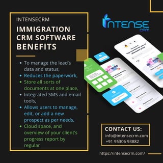 IMMIGRATION
CRM SOFTWARE
BENEFITS
To manage the lead’s
data and status,
Reduces the paperwork,
Store all sorts of
documents at one place,
Integrated SMS and email
tools,
Allows users to manage,
edit, or add a new
prospect as per needs,
Cloud space, and
overview of your client’s
progress report by
regular
INTENSECRM
https://intensecrm.com/
CONTACT US:
+91 95306 93882
info@intensecrm.com
 