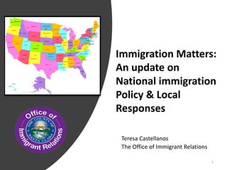 Immigration Matters:
An update on
National immigration
Policy & Local
Responses
Teresa Castellanos
The Office of Immigrant Relations
1
 