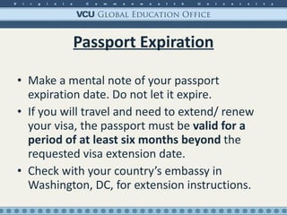 Passport Expiration Make a mental note of your passport expiration date. Do not let it expire. If you will travel and need to extend/ renew your visa, the passport must be  valid for a period of at least six months beyond  the requested visa extension date. Check with your country’s embassy in Washington, DC, for extension instructions. 