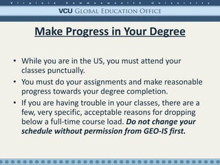 Make Progress in Your Degree While you are in the US, you must attend your classes punctually.  You must do your assignments and make reasonable progress towards your degree completion. If you are having trouble in your classes, there are a few, very specific, acceptable reasons for dropping below a full-time course load.  Do not change your schedule without permission from GEO-IS first. 