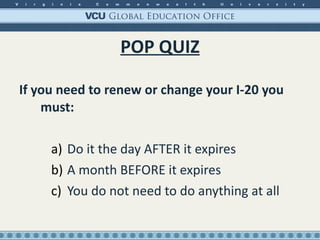 POP QUIZ If you need to renew or change your I-20 you must: Do it the day AFTER it expires A month BEFORE it expires You do not need to do anything at all 