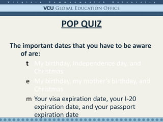 POP QUIZ The important dates that you have to be aware of are: My birthday, independence day, and Christmas My birthday, my mother’s birthday, and Christmas Your visa expiration date, your I-20 expiration date, and your passport expiration date 