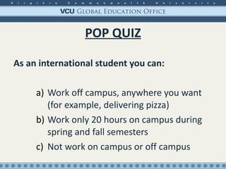 POP QUIZ As an international student you can: Work off campus, anywhere you want (for example, delivering pizza) Work only 20 hours on campus during spring and fall semesters Not work on campus or off campus 