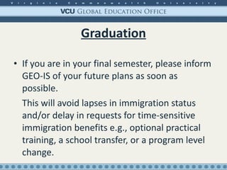 Graduation If you are in your final semester, please inform GEO-IS of your future plans as soon as possible. This will avoid lapses in immigration status and/or delay in requests for time-sensitive immigration benefits e.g., optional practical training, a school transfer, or a program level change. 
