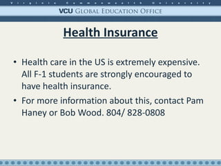 Health Insurance Health care in the US is extremely expensive. All F-1 students are strongly encouraged to have health insurance. For more information about this, contact Pam Haney or Bob Wood. 804/ 828-0808 