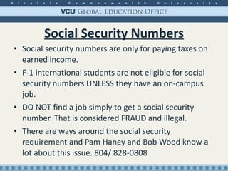 Social Security Numbers Social security numbers are only for paying taxes on earned income. F-1 international students are not eligible for social security numbers UNLESS they have an on-campus job. DO NOT find a job simply to get a social security number. That is considered FRAUD and illegal. There are ways around the social security requirement and Pam Haney and Bob Wood know a lot about this issue. 804/ 828-0808 