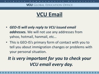 VCU Email GEO-IS will only reply to VCU issued email addresses.  We will not use any addresses from yahoo, hotmail, hanmail, etc… This is GEO-IS’s primary form of contact with you to tell you about immigration changes or problems with your personal situation. It is very important for you to check your VCU email every day. 