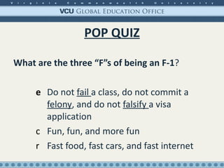 POP QUIZ What are the three “F”s of being an F-1 ?  Do not  fail  a class, do not commit a  felony , and do not  falsify  a visa application Fun, fun, and more fun Fast food, fast cars, and fast internet 