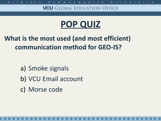POP QUIZ What is the most used (and most efficient) communication method for GEO-IS? Smoke signals VCU Email account Morse code 