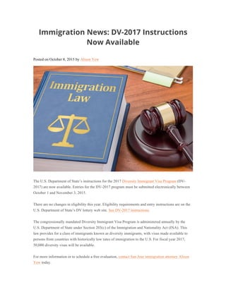 Immigration News: DV-2017 Instructions
Now Available
Posted on October 8, 2015 by Alison Yew
The U.S. Department of State’s instructions for the 2017 Diversity Immigrant Visa Program (DV-
2017) are now available. Entries for the DV-2017 program must be submitted electronically between
October 1 and November 3, 2015.
There are no changes in eligibility this year. Eligibility requirements and entry instructions are on the
U.S. Department of State’s DV lottery web site. See DV-2017 instructions.
The congressionally mandated Diversity Immigrant Visa Program is administered annually by the
U.S. Department of State under Section 203(c) of the Immigration and Nationality Act (INA). This
law provides for a class of immigrants known as diversity immigrants, with visas made available to
persons from countries with historically low rates of immigration to the U.S. For fiscal year 2017,
50,000 diversity visas will be available.
For more information or to schedule a free evaluation, contact San Jose immigration attorney Alison
Yew today.
 