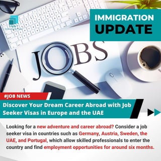 IMMIGRATION
UPDATE
Looking for a new adventure and career abroad? Consider a job
seeker visa in countries such as Germany, Austria, Sweden, the
UAE, and Portugal, which allow skilled professionals to enter the
country and find employment opportunities for around six months.
 