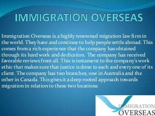 Immigration Overseas is a highly renowned migration law firm in
the world. They have and continue to help people settle abroad. This
comes from a rich experience that the company has obtained
through its hard work and dedication. The company has received
favorable reviews from all. This is testament to the company’s work
ethic that makes sure that justice is done to each and every one of its
client. The company has two branches, one in Australia and the
other in Canada. This gives it a deep rooted approach towards
migration in relation to these two locations.

 