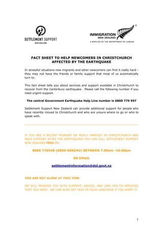 FACT SHEET TO HELP NEWCOMERS IN CHRISTCHURCH
             AFFECTED BY THE EARTHQUAKE

In stressful situations new migrants and other newcomers can find it really hard -
they may not have the friends or family support that most of us automatically
turn to.

This fact sheet tells you about services and support available in Christchurch to
recover from the Canterbury earthquake. Please call the following number if you
need urgent support.

 The central Government Earthquake Help Line number is 0800 779 997

Settlement Support New Zealand can provide additional support for people who
have recently moved to Christchurch and who are unsure where to go or who to
speak with.




IF YOU ARE A RECENT MIGRANT OR NEWLY ARRIVED IN CHRISTCHURCH AND
NEED SUPPORT AFTER THE EARTHQUAKE YOU CAN CALL SETTLEMENT SUPPORT
NEW ZEALAND FREE ON:

     0800 776948 (0800 SSNZ4U) BETWEEN 7.00am -10.00pm

                                  OR EMAIL

                   settlementinformation@dol.govt.nz



YOU ARE NOT ALONE AT THIS TIME.

WE WILL PROVIDE YOU WITH SUPPORT, ADVICE, AND LINK YOU TO SERVICES
THAT YOU NEED. WE CAN ALSO GET HELP IN YOUR LANGUAGE IF YOU WANT IT.




                                                                                1
 