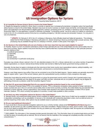 US	
  Immigra*on	
  Op*ons	
  for	
  Syrians
                                                        *Frequently Asked Questions, 2/8/12*

Q: Is it possible for Syrians living in Syria to travel to the United States?
A: Despite the dangerous conditions in Syria, there is currently no special visa or emergency/humanitarian immigration option that specifically
allows Syrians to travel to the United States. Standard visas (such as tourist, business, or student visas) and family- and employment- based
green card applications are still permitted for eligible applicants; however, processing at the U.S. embassy in Damascus may be limited and even
temporarily halted. If a visa application is denied or otherwise not feasible, “humanitarian parole” may be an option as it allows an individual to
come to the U.S. for a temporary period of time due to a compelling emergency, if all other avenues are exhausted; however, it is only given in
rare circumstances.

          ** UPDATE: On February 6, 2012, the U.S. embassy in Damascus, Syria officially closed and halted all operations. The embassy
          stated that the Polish Embassy in Damascus will assist U.S. citizens remaining in Syria by providing limited consular services. Other
          processing may be available through the U.S. embassy in Amman, Jordan or other posts in the region. **

Q: Are Syrians in the United States who are out of status or who have visas that may soon expire eligible for asylum?
A: Possibly. Asylum is a form of protection extended to certain foreign nationals who are in the United States and who cannot safely return to
their home countries. Asylum seekers must prove that they have a well-founded fear of persecution/harm based on their particular personal
situation relating to their:
      (1) political opinion/activity
      (2) nationality
      (3) religion
      (4) race, and/or
      (5) membership in a particular social group

Examples may include a Syrian national in the U.S. who attended protests in the U.S.; a Syrian national who is an active member of opposition-
related organizations; or a Syrian national whose family member was harmed or killed by the Syrian government during a protest, etc.

Generally, the law does not apply to individuals who fear returning to their home country due to generalized violence, political instability, civil
wars, criminal prosecution, harassment and/or discrimination, and economic or environmental reasons.

However, even these reasons may suffice if they can be connected to one of the five listed reasons. Asylum seekers are generally required to
apply for asylum within 1 year of their arrival; however, given the unprecedented country conditions in Syria, exceptions may apply.

Persecution must either be carried out by the government or a group the government cannot control. A person who is granted asylum may
remain in the U.S. indefinitely and may apply for the green card after one year. Individuals who do not qualify for asylum may be eligible for
withholding of removal or protection under the Convention Against Torture.

Q: Has the U.S. government designated Syria for any special immigration protection based on the current situation?
A: No. Temporary Protected Status (TPS) is not available for Syrians. TPS is a temporary immigration status granted to foreign nationals of
certain countries who are in the U.S. and who cannot safely return to their home countries. Currently, the United States has not extended TPS
protection to Syrian nationals. Various organizations, have recently made requests to the Obama administration to extend TPS to Syrian
nationals. However, TPS, which currently only applies to 6 countries, is rarely made available to other countries.

Q: Are there any other immigration options for Syrians in the United States?
A: Standard family- and employment-based options remain available for eligible applicants. Other forms of relief may be available for individuals
in deportation proceedings, such as cancellation of removal, or for individuals with outstanding deportation orders, such as deferred action or
potential reopening of their cases. Other options may be available based on particular circumstances.

Q: Do you need additional information?
A: If you would like to discuss potential immigration options for you or a family member, please email NAFS@AllianceForSyria.org and, if
available, we will connect you with a qualified attorney for a free initial consultation. Please include your name, phone number, email, city/state,
and as much detail as possible about your situation and why you believe you may qualify for immigration relief. All inquiries are confidential and
are sent directly to the attorney.

** DISCLAIMER: The information in this message provides general information only. This information does not constitute legal advice and does
not take the place of consulting with an attorney. We do not warrant that the materials in this message are completely accurate, error-free or
comprehensive. **




www.AllianceForSyria.org                   	
  	
  	
  	
  	
  www.facebook.com/AllianceForSyria            www.twi=er.com/Alliance4Syr
 