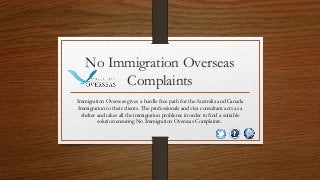 No Immigration Overseas
Complaints
Immigration Overseas gives a hurdle free path for the Australia and Canada
Immigration to their clients. The professionals and visa consultant acts as a
shelter and takes all the immigration problems in order to find a suitable
solution ensuring No Immigration Overseas Complaints.
 