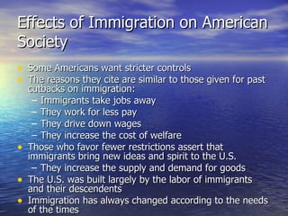 Effects of Immigration on American Society Some Americans want stricter controls The reasons they cite are similar to those given for past cutbacks on immigration: Immigrants take jobs away They work for less pay They drive down wages They increase the cost of welfare Those who favor fewer restrictions assert that immigrants bring new ideas and spirit to the U.S. They increase the supply and demand for goods The U.S. was built largely by the labor of immigrants and their descendents Immigration has always changed according to the needs of the times 
