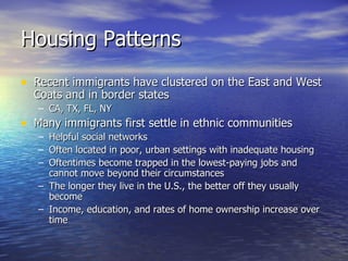 Housing Patterns Recent immigrants have clustered on the East and West Coats and in border states CA, TX, FL, NY Many immigrants first settle in ethnic communities Helpful social networks Often located in poor, urban settings with inadequate housing Oftentimes become trapped in the lowest-paying jobs and cannot move beyond their circumstances The longer they live in the U.S., the better off they usually become Income, education, and rates of home ownership increase over time 