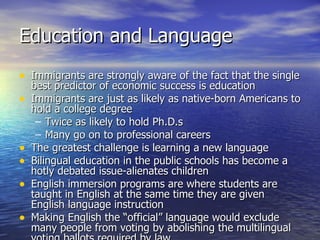 Education and Language Immigrants are strongly aware of the fact that the single best predictor of economic success is education Immigrants are just as likely as native-born Americans to hold a college degree Twice as likely to hold Ph.D.s Many go on to professional careers The greatest challenge is learning a new language Bilingual education in the public schools has become a hotly debated issue-alienates children English immersion programs are where students are taught in English at the same time they are given English language instruction Making English the “official” language would exclude many people from voting by abolishing the multilingual voting ballots required by law 