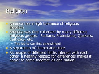 Religion  America has a high tolerance of religious freedom America was first colonized by many different religious groups:  Puritans, Protestants, Quakers, Catholics, etc.  This led to our first amendment! A separation of church and state As people of different faiths interact with each other, a healthy respect for differences makes it easier to come together as one nation! 
